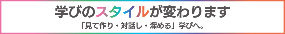 学びのスタイルが変わります「見て作り・対話し・深める」学びへ。